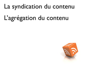 La syndication du contenu
L’agrégation du contenu
 
