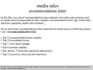 Interview questions and answers – free download/ pdf and ppt file
media sales
recommendation letter
In this file, you can ref recommendation letter materials for media sales position such
as media sales recommendation letter samples, recommendation letter tips, media sales
interview questions, media sales resumes…
If you need more recommendation letter materials for media sales as following, please
visit: recommendationletter.biz
• Top 7 recommendation letter samples
• Top 32 recruitment forms
• Top 7 cover letter samples
• Top 8 resumes samples
• Free ebook: 75 interview questions and answers
• Top 12 secrets to win every job interviews
For top materials: top 7 recommendation letter samples, top 8 resumes samples, free ebook: 75 interview questions and answers
Pls visit: recommendationletter.biz
 