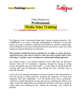 3 Day Program on:
                         Professional
                      Media Sales Training
     Using a Consultative/ Relationship building approach enabling Lifetime Customers!




The Objective of the ‘Professional Media Sales Training’ program offered by ‘The
conSELLtant’ is to ensure a thorough understanding & importance of the sales
process by using a consultative approach and building on customer relationships,
while enabling one to become more professional & successful in a sales role, while
looking at Customer Retention on a long term.

The program is suitable for anyone relatively new to selling, as well as, the more
experienced ones, who wish to refresh or fine tune their existing skills in line
with today’s’ need for a more consultative or relationship building approach.

The program using a very practical approach covers right from the difference
between ‘hard sell’ & ‘consultative’ approach, through the buying & selling
process, through the core part of the session…i.e.; the 6 steps of a professional call,
covering right from the preparation stage through the close, including steps to
retain the customer.

At the end of the program participants would have gained a full understanding of
both the buying & selling processes including the importance of being well
organized. And most importantly… over the period of the course, participants
would have worked through the six step sales process, practicing the skills at each
stage, so that their selling skills are developed & reinforced; while also working on
selling (their own) products/services, making the role-plays very realistic &
practical.
 