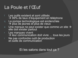 La Poule et l’Œuf  Les outils existent et sont utilisés   99% de taux d’équipement en téléphone La pompe technologique est enclenchée   plus de jeunes et plus de vieux Une marque ne peut exister que comme un site    elle doit exister partout Les marques vivent    leur communication doit vivre … tous les jours Ne pas confondre outil de production  et outils de communication Et les salons dans tout ça ? 