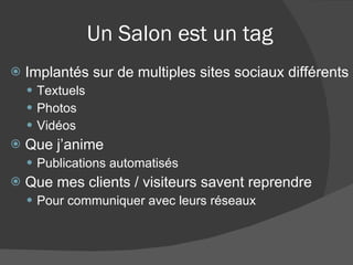 Un Salon est un tag Implantés sur de multiples sites sociaux différents Textuels Photos Vidéos Que j’anime Publications automatisés Que mes clients / visiteurs savent reprendre Pour communiquer avec leurs réseaux 