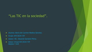 “Las TIC en la sociedad”.
 Alumna: María del Carmen Medina Sánchez.
 Grupo: M1C3G34-139
 Asesor: ISC. Eduardo Garduño Pérez.
 Asesor virtual M1C3G34-139
Modulo 1 G34
 