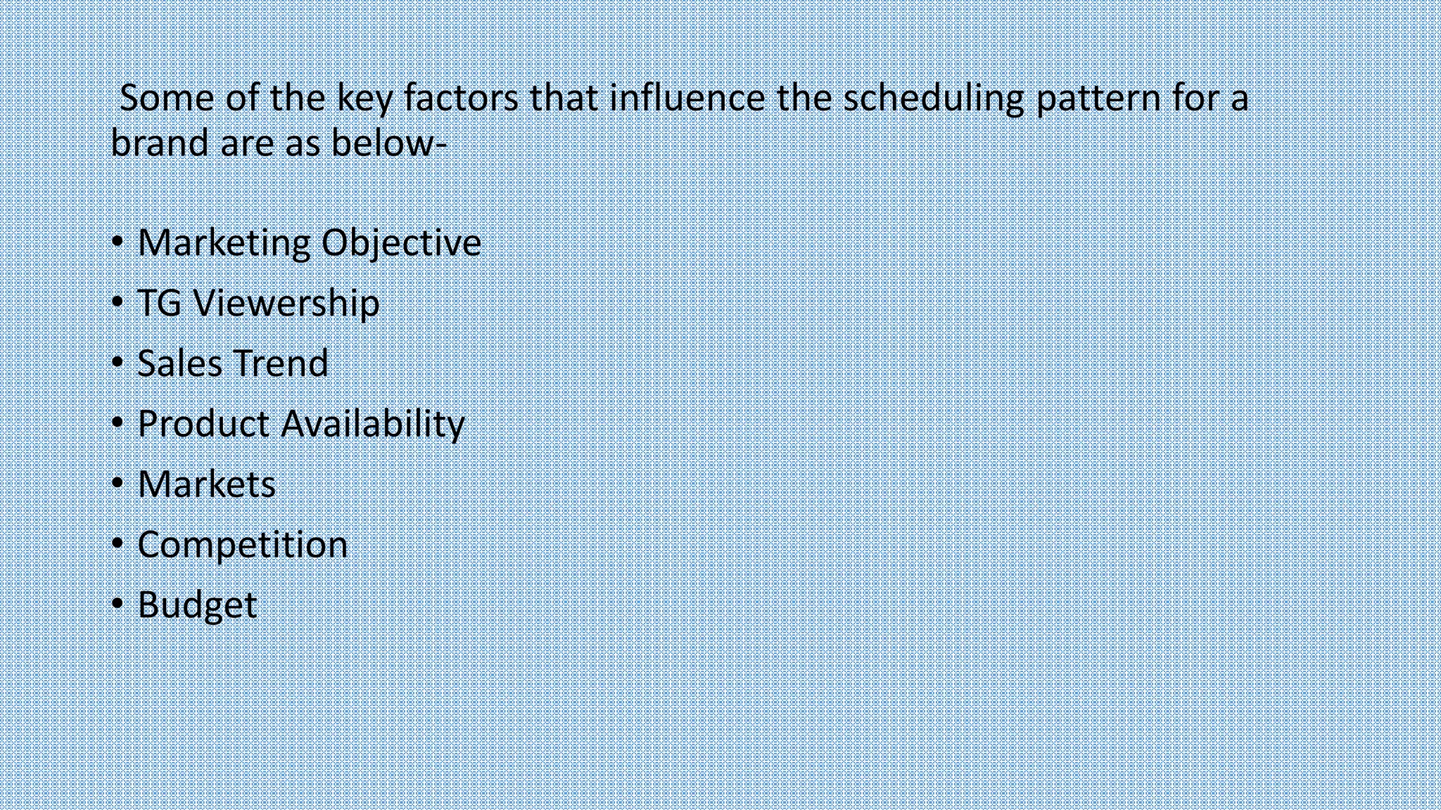 Some of the key factors that influence the scheduling pattern for a
brand are as below-
• Marketing Objective
• TG Viewership
• Sales Trend
• Product Availability
• Markets
• Competition
• Budget
 