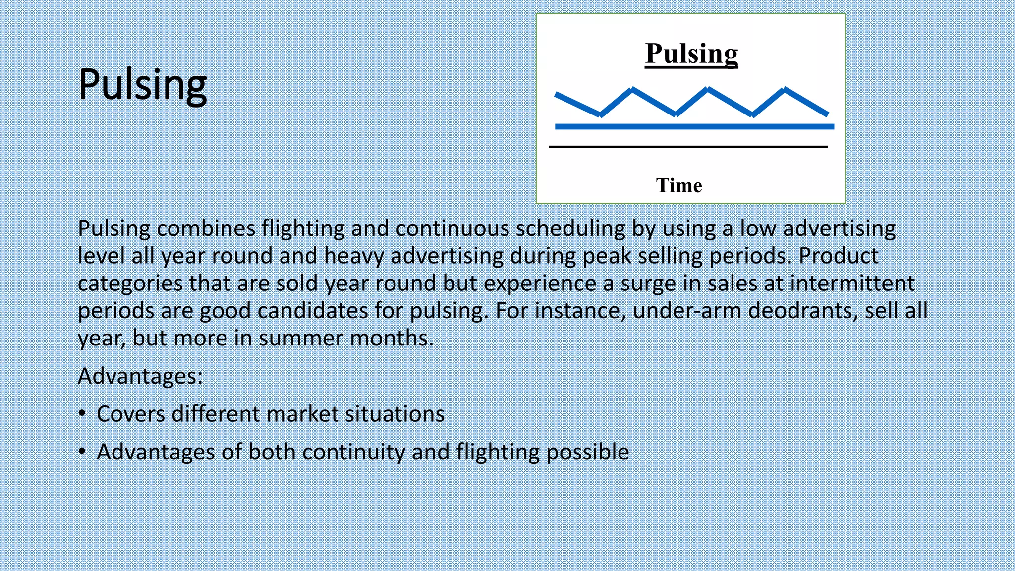 Pulsing
Pulsing combines flighting and continuous scheduling by using a low advertising
level all year round and heavy advertising during peak selling periods. Product
categories that are sold year round but experience a surge in sales at intermittent
periods are good candidates for pulsing. For instance, under-arm deodrants, sell all
year, but more in summer months.
Advantages:
• Covers different market situations
• Advantages of both continuity and flighting possible
Pulsing
Time
 