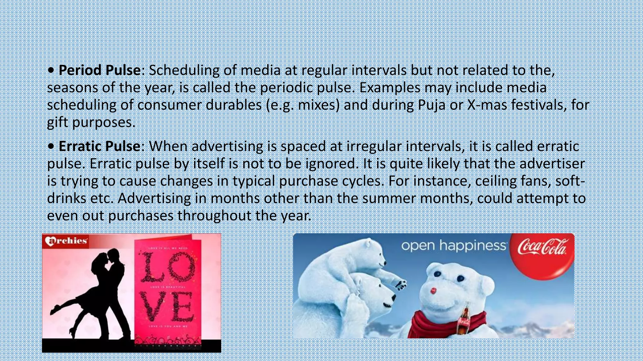 • Period Pulse: Scheduling of media at regular intervals but not related to the,
seasons of the year, is called the periodic pulse. Examples may include media
scheduling of consumer durables (e.g. mixes) and during Puja or X-mas festivals, for
gift purposes.
• Erratic Pulse: When advertising is spaced at irregular intervals, it is called erratic
pulse. Erratic pulse by itself is not to be ignored. It is quite likely that the advertiser
is trying to cause changes in typical purchase cycles. For instance, ceiling fans, soft-
drinks etc. Advertising in months other than the summer months, could attempt to
even out purchases throughout the year.
 