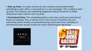 • Start up Pulse: It is quite common to see a heavily concentrated media
scheduling to open either a new product or a new campaign. This is called as start
up pulse. For instance, the scheduling adopted by Maruti Suzuki for its NEXA
showrooms have a distinct start up pulse.
• Promotional Pulse: This scheduling pattern suits only a particular promotional
theme of company. Thus, it will be more in the nature of onetime only and
advertising will be heavily concentrated during a particular time. Examples of
promotional pulse would include the recent advertising for Big Bazaar
 
