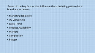 Some of the key factors that influence the scheduling pattern for a
brand are as below-
• Marketing Objective
• TG Viewership
• Sales Trend
• Product Availability
• Markets
• Competition
• Budget
 