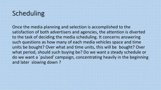 Scheduling
Once the media planning and selection is accomplished to the
satisfaction of both advertisers and agencies, the attention is diverted
to the task of deciding the media scheduling. It concerns answering
such questions as how many of each media vehicles space and time
units be bought? Over what and time units, this will be bought? Over
what period, should such buying be? Do we want a steady schedule or
do we want a `pulsed' campaign, concentrating heavily in the beginning
and later slowing down ?
 
