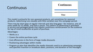 Continuous
This model is primarily for non-seasonal products, yet sometimes for seasonal
products. Advertising runs steadily with little variation over the campaign period.
There may be short gaps at regular intervals and also long gaps—for instance, one ad
every week for 52 weeks, and then a pause. This pattern of advertising is prevalent
in service and packaged goods that require continuous reinforcement on the audience
for top of mind recollection at point of purchase.
Advantages:
• Works as a
• Covers the entire purchase cycle
• Cost efficiencies in the form of large media discounts
• Positioning advantages within media
• Program or plan that identifies the media channels used in an advertising campaign,
and specifies insertion or broadcast dates, positions, and duration of the messages.
Continuous
Time
 