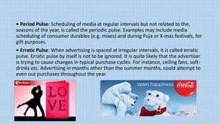 • Period Pulse: Scheduling of media at regular intervals but not related to the,
seasons of the year, is called the periodic pulse. Examples may include media
scheduling of consumer durables (e.g. mixes) and during Puja or X-mas festivals, for
gift purposes.
• Erratic Pulse: When advertising is spaced at irregular intervals, it is called erratic
pulse. Erratic pulse by itself is not to be ignored. It is quite likely that the advertiser
is trying to cause changes in typical purchase cycles. For instance, ceiling fans, soft-
drinks etc. Advertising in months other than the summer months, could attempt to
even out purchases throughout the year.
 