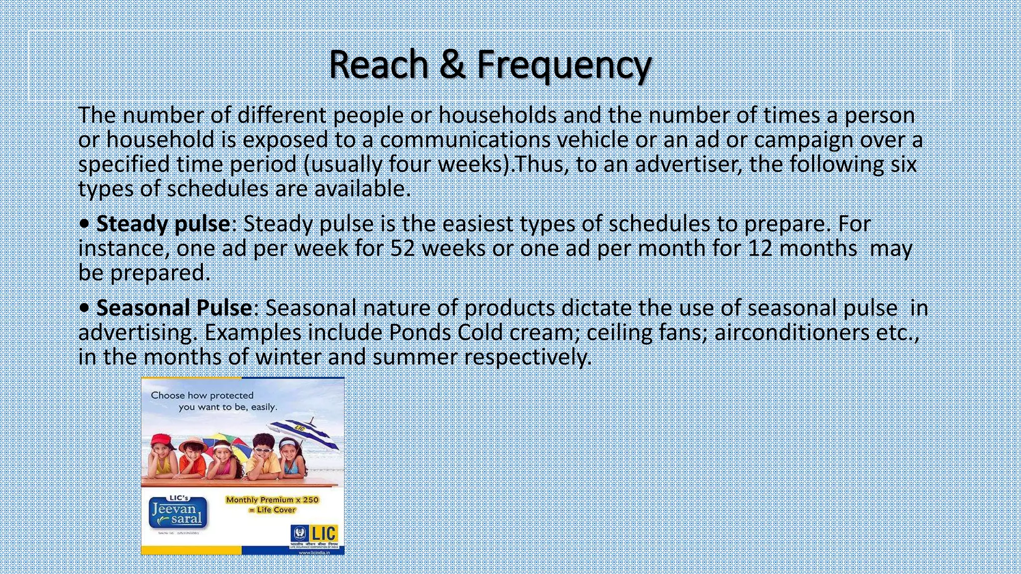 The number of different people or households and the number of times a person
or household is exposed to a communications vehicle or an ad or campaign over a
specified time period (usually four weeks).Thus, to an advertiser, the following six
types of schedules are available.
• Steady pulse: Steady pulse is the easiest types of schedules to prepare. For
instance, one ad per week for 52 weeks or one ad per month for 12 months may
be prepared.
• Seasonal Pulse: Seasonal nature of products dictate the use of seasonal pulse in
advertising. Examples include Ponds Cold cream; ceiling fans; airconditioners etc.,
in the months of winter and summer respectively.
Reach & Frequency
 