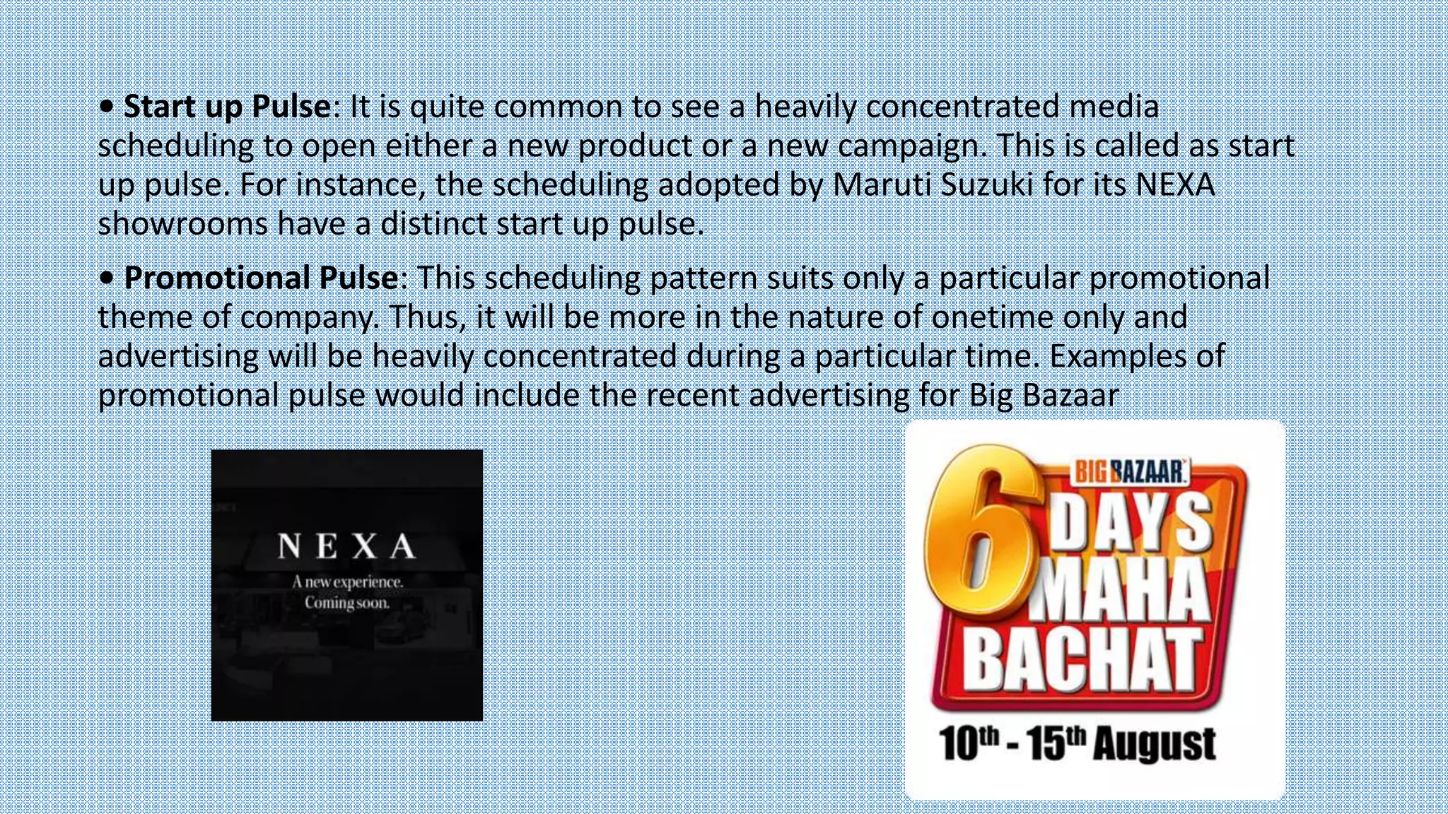 • Start up Pulse: It is quite common to see a heavily concentrated media
scheduling to open either a new product or a new campaign. This is called as start
up pulse. For instance, the scheduling adopted by Maruti Suzuki for its NEXA
showrooms have a distinct start up pulse.
• Promotional Pulse: This scheduling pattern suits only a particular promotional
theme of company. Thus, it will be more in the nature of onetime only and
advertising will be heavily concentrated during a particular time. Examples of
promotional pulse would include the recent advertising for Big Bazaar
 