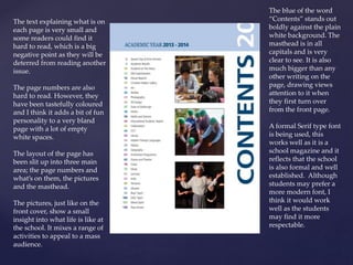 The blue of the word
“Contents” stands out
boldly against the plain
white background. The
masthead is in all
capitals and is very
clear to see. It is also
much bigger than any
other writing on the
page, drawing views
attention to it when
they first turn over
from the front page.
A formal Serif type font
is being used, this
works well as it is a
school magazine and it
reflects that the school
is also formal and well
established. Although
students may prefer a
more modern font, I
think it would work
well as the students
may find it more
respectable.
The text explaining what is on
each page is very small and
some readers could find it
hard to read, which is a big
negative point as they will be
deterred from reading another
issue.
The page numbers are also
hard to read. However, they
have been tastefully coloured
and I think it adds a bit of fun
personality to a very bland
page with a lot of empty
white spaces.
The layout of the page has
been slit up into three main
area; the page numbers and
what’s on them, the pictures
and the masthead.
The pictures, just like on the
front cover, show a small
insight into what life is like at
the school. It mixes a range of
activities to appeal to a mass
audience.
 