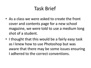 Task Brief
• As a class we were asked to create the front
cover and contents page for a new school
magazine, we were told to use a medium long
shot of a student.
• I thought that this would be a fairly easy task
as I knew how to use Photoshop but was
aware that there may be some issues ensuring
I adhered to the correct conventions.
 