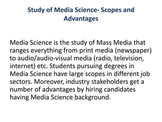 Study of Media Science- Scopes and
Advantages
Media Science is the study of Mass Media that
ranges everything from print media (newspaper)
to audio/audio-visual media (radio, television,
internet) etc. Students pursuing degrees in
Media Science have large scopes in different job
sectors. Moreover, industry stakeholders get a
number of advantages by hiring candidates
having Media Science background.
 