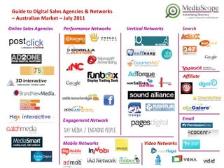 Guide to Digital Sales Agencies & Networks  –  Australian Market – July 2011 Online Sales Agencies Performance Networks Search Email Vertical Networks Mobile Networks Engagement Network Video Networks Affiliate 