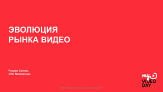 ЭВОЛЮЦИЯ
РЫНКА ВИДЕО
Руслан Тагиев,
CEO Mediascope
My	video	day.	Москва,	16	марта 2017 1
 