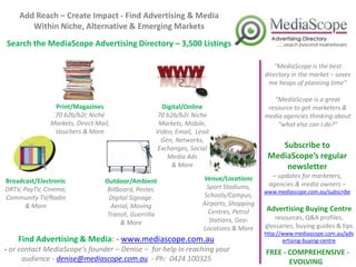 Add Reach – Create Impact - Find Advertising & Media
       Within Niche, Alternative & Emerging Markets
Search the MediaScope Advertising Directory – 3,500 Listings

                                                                                           “MediaScope is the best
                                                                                       directory in the market – saves
                                                                                        me heaps of planning time"

                                                                                          “MediaScope is a great
               Print/Magazines                       Digital/Online                     resource to get marketers &
               70 b2b/b2c Niche                    70 b2b/b2c Niche                    media agencies thinking about
              Markets, Direct Mail,                 Markets, Mobile,                       "what else can I do?"
               Vouchers & More                     Video, Email, Lead
                                                     Gen, Networks,
                                                   Exchanges, Social                       Subscribe to
                                                       Media Ads                        MediaScope’s regular
                                                        & More                              newsletter
                                                                  Venue/Locations        – updates for marketers,
Broadcast/Electronic             Outdoor/Ambient                                        agencies & media owners –
DRTV, PayTV, Cinema,             Billboard, Poster,                Sport Stadiums,
                                                                                       www.mediascope.com.au/subscribe
Community TV/Radio                Digital Signage.                Schools/Campus,
       & More                      Aerial, Moving                 Airports, Shopping
                                                                    Centres, Petrol    Advertising Buying Centre
                                  Transit, Guerrilla                                      resources, Q&A profiles,
                                      & More                        Stations, Geo-
                                                                  Locations & More     glossaries, buying guides & tips
                                                                                       http://www.mediascope.com.au/adv
    Find Advertising & Media: - www.mediascope.com.au                                         ertising-buying-centre
- or contact MediaScope’s founder – Denise – for help in reaching your                 FREE - COMPREHENSIVE -
      audience - denise@mediascope.com.au - Ph: 0424 100325                                   EVOLVING
 