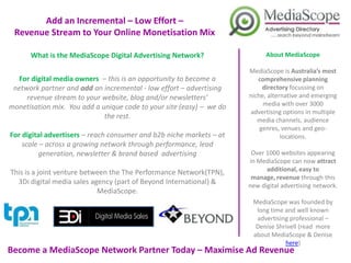 Add an Incremental – Low Effort –
  Revenue Stream to Your Online Monetisation Mix

       What is the MediaScope Digital Advertising Network?                   About MediaScope

                                                                       MediaScope is Australia’s most
  For digital media owners – this is an opportunity to become a            comprehensive planning
 network partner and add an incremental - low effort – advertising       directory focussing on niche,
     revenue stream to your website, blog and/or newsletters’          alternative and emerging media
monetisation mix. You add a unique code to your site (easy) – we do       with over 3000 advertising
                                                                           options in multiple media
                             the rest.                                    channels, audience genres,
                                                                          venues and geo-locations.
 For digital advertisers – reach consumer and b2b niche markets – at
     scale – across a growing network through performance, lead         Over 1000 websites appearing
          generation, newsletter & brand based advertising             in MediaScope can now attract
                                                                         additional, easy to manage,
 This is a joint venture between the The Performance Network(TPN),        revenue through this new
                                                                         digital advertising network.
   3Di digital media sales agency (part of Beyond International) &
                             MediaScope.                                MediaScope was founded by
                                                                         long time and well known
                                                                         advertising professional –
                                                                         Denise Shrivell (read more
                                                                        about MediaScope & Denise
                                                                                   here)
Become a MediaScope Network Partner Today – Maximise Ad Revenue
                 – Start Earning Straight Away
 