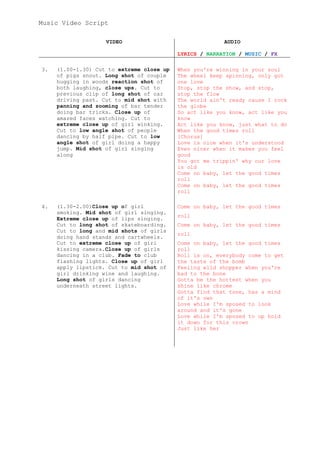 Music Video Script

                    VIDEO                                AUDIO

                                           LYRICS / NARRATION / MUSIC / FX

3.   (1.00-1.30) Cut to extreme close up   When you're winning in your soul
     of pigs snout. Long shot of couple    The wheel keep spinning, only got
     hugging in woods reaction shot of     one love
     both laughing, close ups. Cut to      Stop, stop the show, and stop,
     previous clip of long shot of car     stop the flow
     driving past. Cut to mid shot with    The world ain't ready cause I rock
     panning and zooming of bar tender     the globe
     doing bar tricks. Close up of         So act like you know, act like you
     amazed faces watching. Cut to         know
     extreme close up of girl winking.     Act like you know, just what to do
     Cut to low angle shot of people       When the good times roll
     dancing by half pipe. Cut to low      [Chorus]
     angle shot of girl doing a happy      Love is nice when it's understood
     jump. Mid shot of girl singing        Even nicer when it makes you feel
     along                                 good
                                           You got me trippin' why our love
                                           is old
                                           Come on baby, let the good times
                                           roll
                                           Come on baby, let the good times
                                           roll

4.   (1.30-2.00)Close up of girl           Come on baby, let the good times
     smoking. Mid shot of girl singing.
                                           roll
     Extreme close up of lips singing.
     Cut to long shot of skateboarding.    Come on baby, let the good times
     Cut to long and mid shots of girls
                                           roll
     doing hand stands and cartwheels.
     Cut to extreme close up of girl       Come on baby, let the good times
     kissing camera.Close up of girls      roll
     dancing in a club. Fade to club       Roll is on, everybody come to get
     flashing lights. Close up of girl     the taste of the bomb
     apply lipstick. Cut to mid shot of    Feeling wild shopper when you're
     girl drinking wine and laughing.      bad to the bone
     Long shot of girls dancing            Gotta be the hottest when you
     underneath street lights.             shine like chrome
                                           Gotta find that tone, has a mind
                                           of it's own
                                           Love while I'm sposed to look
                                           around and it's gone
                                           Love while I'm sposed to up hold
                                           it down for this crown
                                           Just like her
 