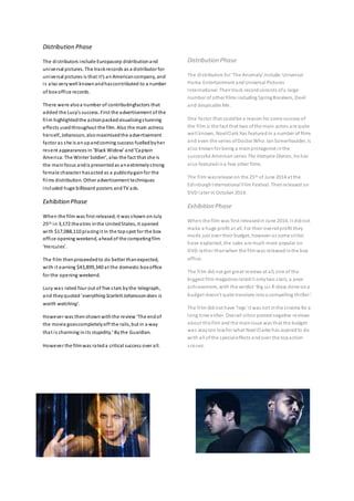 Distribution Phase 
The di stributors include Europacorp distribution and 
universal pictures. The track records as a distributor for 
uni ve rsal pictures is that i t’s a n American company, and 
i s also very well known and has contributed to a number 
of box office records. 
There were also a number of contributingfactors that 
a dded the Lucy’s success. First the a dvertisement of the 
fi lm highlighted the action packed visualising s tunning 
effects used throughout the film. Also the main actress 
hers elf, Johansson, also maximised the advertisement 
factor as she is an up and coming success fuelled by her 
re s e nt a ppearances in ‘Black Widow’ a nd ‘Ca ptain 
Ame ri ca: The Winter Soldier’, a lso the fact that she is 
the main focus and is presented as an extremely s trong 
female character has acted as a publicity gain for the 
fi lms distribution. Other advertisement techniques 
included huge billboard posters and TV ads. 
Exhibition Phase 
When the film was first released, it was shown on July 
25th in 3,172 theatres in the United States, it opened 
with $17,088,110 placing i t in the top spot for the box 
office opening weekend, ahead of the competing film 
‘He rcul es’. 
The fi lm then proceeded to do better than expected, 
with i t earning $43,899,340 at the domestic box office 
for the opening weekend. 
Lucy was rated four out of five s tars by the telegraph, 
and they quoted 'everything Scarlett Johansson does is 
worth watching'. 
However was then shown with the re view ‘The end of 
the movi e goes completely off the rails, but in a way 
tha t i s charming in i ts stupidity.’ By the Guardian. 
However the film was rated a critical success over all. 
Distribution Phase 
The di stributors for ‘The Anomaly’ include: Universal 
Home Entertainment and Universal Pictures 
International. Their track record consists of a large 
number of other films including Spring Breakers, Devil 
and despicable Me. 
One factor that could be a reason for some success of 
the fi lm is the fact that two of the main actors are quite 
wel l known, Noel Clark has featured in a number of films 
and even the series of Doctor Who. Ian Somerhaulder, is 
al so known for being a main protagonist in the 
successful American series The Vampire Diaries, he has 
al so featured in a few other films. 
The fi lm was release on the 25th of June 2014 at the 
Edinburgh International Film Festival. Then released on 
DVD later in October 2014. 
Exhibition Phase 
When the film was first released in June 2014, i t did not 
make a huge profit at all. For their overall profit they 
made just over their budget, however as some cri tics 
have explained, the sales are much more popular on 
DVD rather than when the film was released in the box 
office. 
The fi lm did not get great reviews at all, one of the 
biggest film magazines rated i t only two s tars, a poor 
a chi evement, with the ve rdict ‘Big sci-fi ideas done on a 
budge t doesn't quite translate into a compelling thriller.’ 
The fi lm did not have ‘l egs’ it was not in the cinema for a 
long time either. Overall critics posted negative reviews 
about this film and the main issue was that the budget 
was way too low for what Noel Clarke has aspired to do 
with all of the special effects and over the top action 
s cenes. 
 