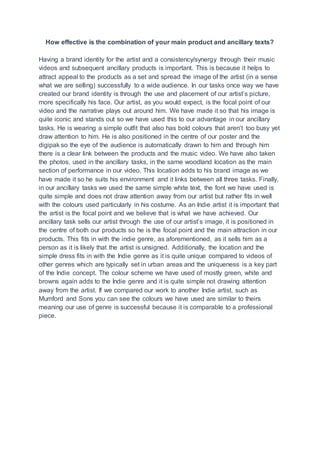 How effective is the combination of your main product and ancillary texts?
Having a brand identity for the artist and a consistency/synergy through their music
videos and subsequent ancillary products is important. This is because it helps to
attract appeal to the products as a set and spread the image of the artist (in a sense
what we are selling) successfully to a wide audience. In our tasks once way we have
created our brand identity is through the use and placement of our artist’s picture,
more specifically his face. Our artist, as you would expect, is the focal point of our
video and the narrative plays out around him. We have made it so that his image is
quite iconic and stands out so we have used this to our advantage in our ancillary
tasks. He is wearing a simple outfit that also has bold colours that aren’t too busy yet
draw attention to him. He is also positioned in the centre of our poster and the
digipak so the eye of the audience is automatically drawn to him and through him
there is a clear link between the products and the music video. We have also taken
the photos, used in the ancillary tasks, in the same woodland location as the main
section of performance in our video. This location adds to his brand image as we
have made it so he suits his environment and it links between all three tasks. Finally,
in our ancillary tasks we used the same simple white text, the font we have used is
quite simple and does not draw attention away from our artist but rather fits in well
with the colours used particularly in his costume. As an Indie artist it is important that
the artist is the focal point and we believe that is what we have achieved. Our
ancillary task sells our artist through the use of our artist’s image, it is positioned in
the centre of both our products so he is the focal point and the main attraction in our
products. This fits in with the indie genre, as aforementioned, as it sells him as a
person as it is likely that the artist is unsigned. Additionally, the location and the
simple dress fits in with the Indie genre as it is quite unique compared to videos of
other genres which are typically set in urban areas and the uniqueness is a key part
of the Indie concept. The colour scheme we have used of mostly green, white and
browns again adds to the Indie genre and it is quite simple not drawing attention
away from the artist. If we compared our work to another Indie artist, such as
Mumford and Sons you can see the colours we have used are similar to theirs
meaning our use of genre is successful because it is comparable to a professional
piece.
 