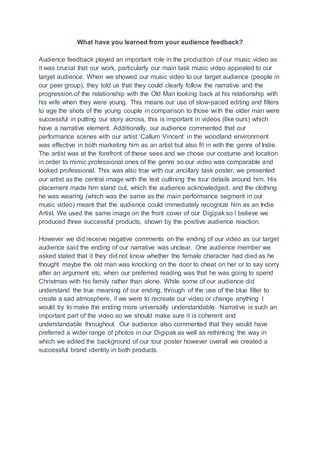 What have you learned from your audience feedback?
Audience feedback played an important role in the production of our music video as
it was crucial that our work, particularly our main task music video appealed to our
target audience. When we showed our music video to our target audience (people in
our peer group), they told us that they could clearly follow the narrative and the
progression of the relationship with the Old Man looking back at his relationship with
his wife when they were young. This means our use of slow-paced editing and filters
to age the shots of the young couple in comparison to those with the older man were
successful in putting our story across, this is important in videos (like ours) which
have a narrative element. Additionally, our audience commented that our
performance scenes with our artist ‘Callum Vincent’ in the woodland environment
was effective in both marketing him as an artist but also fit in with the genre of Indie.
The artist was at the forefront of these sees and we chose our costume and location
in order to mimic professional ones of the genre so our video was comparable and
looked professional. This was also true with our ancillary task poster, we presented
our artist as the central image with the text outlining the tour details around him. His
placement made him stand out, which the audience acknowledged, and the clothing
he was wearing (which was the same as the main performance segment in our
music video) meant that the audience could immediately recognize him as an Indie
Artist. We used the same image on the front cover of our Digipak so I believe we
produced three successful products, shown by the positive audience reaction.
However we did receive negative comments on the ending of our video as our target
audience said the ending of our narrative was unclear. One audience member we
asked stated that it they did not know whether the female character had died as he
thought maybe the old man was knocking on the door to cheat on her or to say sorry
after an argument etc. when our preferred reading was that he was going to spend
Christmas with his family rather than alone. While some of our audience did
understand the true meaning of our ending, through of the use of the blue filter to
create a sad atmosphere, if we were to recreate our video or change anything I
would try to make the ending more universally understandable. Narrative is such an
important part of the video so we should make sure it is coherent and
understandable throughout. Our audience also commented that they would have
preferred a wider range of photos in our Digipak as well as rethinking the way in
which we edited the background of our tour poster however overall we created a
successful brand identity in both products.
 