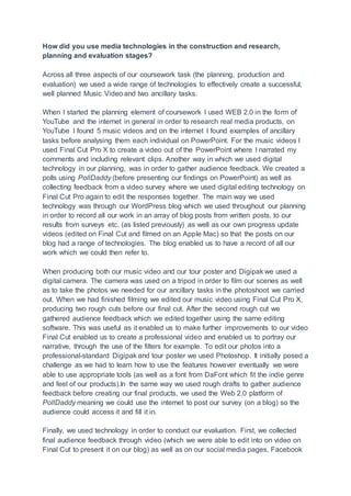 How did you use media technologies in the construction and research,
planning and evaluation stages?
Across all three aspects of our coursework task (the planning, production and
evaluation) we used a wide range of technologies to effectively create a successful,
well planned Music Video and two ancillary tasks.
When I started the planning element of coursework I used WEB 2.0 in the form of
YouTube and the internet in general in order to research real media products, on
YouTube I found 5 music videos and on the internet I found examples of ancillary
tasks before analysing them each individual on PowerPoint. For the music videos I
used Final Cut Pro X to create a video out of the PowerPoint where I narrated my
comments and including relevant clips. Another way in which we used digital
technology in our planning, was in order to gather audience feedback. We created a
polls using PollDaddy (before presenting our findings on PowerPoint) as well as
collecting feedback from a video survey where we used digital editing technology on
Final Cut Pro again to edit the responses together. The main way we used
technology was through our WordPress blog which we used throughout our planning
in order to record all our work in an array of blog posts from written posts, to our
results from surveys etc. (as listed previously) as well as our own progress update
videos (edited on Final Cut and filmed on an Apple Mac) so that the posts on our
blog had a range of technologies. The blog enabled us to have a record of all our
work which we could then refer to.
When producing both our music video and our tour poster and Digipak we used a
digital camera. The camera was used on a tripod in order to film our scenes as well
as to take the photos we needed for our ancillary tasks in the photoshoot we carried
out. When we had finished filming we edited our music video using Final Cut Pro X,
producing two rough cuts before our final cut. After the second rough cut we
gathered audience feedback which we edited together using the same editing
software. This was useful as it enabled us to make further improvements to our video
Final Cut enabled us to create a professional video and enabled us to portray our
narrative, through the use of the filters for example. To edit our photos into a
professional-standard Digipak and tour poster we used Photoshop. It initially posed a
challenge as we had to learn how to use the features however eventually we were
able to use appropriate tools (as well as a font from DaFont which fit the indie genre
and feel of our products).In the same way we used rough drafts to gather audience
feedback before creating our final products, we used the Web 2.0 platform of
PollDaddy meaning we could use the internet to post our survey (on a blog) so the
audience could access it and fill it in.
Finally, we used technology in order to conduct our evaluation. First, we collected
final audience feedback through video (which we were able to edit into on video on
Final Cut to present it on our blog) as well as on our social media pages, Facebook
 