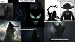 Nycto
Ghostly shadow when trying to
disguise its self in public
Covering their face most of the time.
Ghostly and ghastly cloud around her
Darkness goo consuming all
Dark big hat she always wears
 