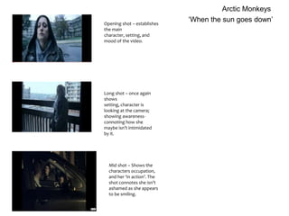 Arctic Monkeys ‘When the sun goes down’ Opening shot – establishes the main character, setting, and mood of the video. Long shot – once again shows setting, character is looking at the camera; showing awareness- connoting how she maybe isn’t intimidated by it. Mid shot – Shows the characters occupation, and her ‘in action’. The shot connotes she isn’t ashamed as she appears to be smiling. 