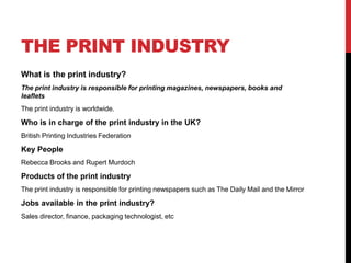 THE PRINT INDUSTRY
What is the print industry?
The print industry is responsible for printing magazines, newspapers, books and
leaflets
The print industry is worldwide.
Who is in charge of the print industry in the UK?
British Printing Industries Federation
Key People
Rebecca Brooks and Rupert Murdoch
Products of the print industry
The print industry is responsible for printing newspapers such as The Daily Mail and the Mirror
Jobs available in the print industry?
Sales director, finance, packaging technologist, etc
 