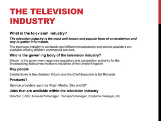 THE TELEVISION
INDUSTRY
What is the television industry?
The television industry is the most well known and popular form of entertainment and
way to gather information.
The television industry is worldwide and different broadcasters and service providers are
available offering different commercial services.
Who is the governing body of the television industry?
Ofcom is the government-approved regulatory and competition authority for the
broadcasting, telecommunications industries of the United Kingdom
Key people
Colette Bowe is the chairman Ofcom and the Chief Executive is Ed Richards
Products?
Service providers such as Virgin Media, Sky and BT
Jobs that are available within the television industry
Director ,Editor ,Research manager, Transport manager ,Costume manager, etc
 