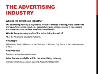 THE ADVERTISING
INDUSTRY
What is the advertising industry?
The advertising industry is responsible the act or practice of calling public attention to
one's product, service, need, etc., especially by paid announcements in newspapers
and magazines, over radio or television, on billboards.
Who is the governing body of the advertising industry?
ASA, the Advertising Standards Authority.
Key people
Rt Ron Lord Smith of Finsbury is the Chairman of ASA and Guy Parker is the chief executive
of ASA
Key Products
Television and radio advertisements
Jobs that are available within the advertising industry
Interactive marketing, Account planning, Account management
 