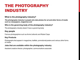 THE PHOTOGRAPHY
INDUSTRY
What is the photography industry?
The photography industry is people who take photos for art and other forms of media
such as newspapers, magazines and
Who is the governing body of the photography industry?
The photography industry doesn’t have a governing body
Key people
Famous photographers such as Annie Leibovitz and Robert Capa
Key Products
Photographs that appear in magazines, leaflets, promotional posters and various other forms
of media.
Jobs that are available within the photography industry
Assistant creative director, photographer, communications associate
 