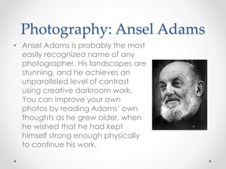 Photography: Ansel Adams
• Ansel Adams is probably the most
easily recognized name of any
photographer. His landscapes are
stunning, and he achieves an
unparalleled level of contrast
using creative darkroom work.
You can improve your own
photos by reading Adams’ own
thoughts as he grew older, when
he wished that he had kept
himself strong enough physically
to continue his work.
 