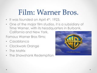 Film: Warner Bros.
• It was founded on April 4th, 1923.
• One of the major film studios, it is a subsidiary of
Time Warner, with its headquarters in Burbank,
California and New York.
Famous Warner Bros films;
• Casablanca
• Clockwork Orange
• The Matrix
• The Shawshank Redemption
 