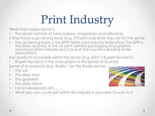 Print Industry
What that media sector is
• This sector consists of news papers ,magazines and billboards
If they have a governing body (e.g. Ofcom) and what they do for the sector
• The governing body is the BPIF( British print industry federation) The BPIF is
the basic business in the UK print, printed packaging and graphic
communication industry and is one of the country's leading trade
associations.
Key products or people within the sector (e.g. print = Rupert Murdoch)
• Rupert Murdoch is the main player in this sector of business
Some of its products (e.g. Radio 1 for the Radio sector)
• The sun
• The daily mail
• The guardian
• The daily mirror
• Local newspapers etc.……
• What jobs you could get within this industry if you were to work in it
 