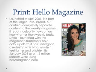 Print: Hello Magazine
• Launched in April 2001, it is part
of the larger Hello! brand, but
contains completely separate
content to the weekly magazine.
It reports celebrity news on an
hourly rather than weekly basis.
Since it launched with the
magazine's trademark bold
colour palette it has undergone
a redesign which has made it
feel lighter and brighter. By
January 2008 over 1.5 million
readers were using
hellomagazine.com.
 
