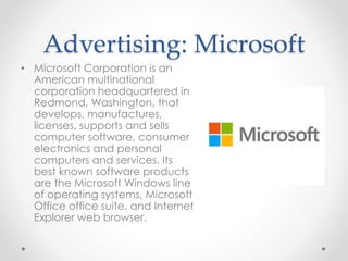 Advertising: Microsoft
• Microsoft Corporation is an
American multinational
corporation headquartered in
Redmond, Washington, that
develops, manufactures,
licenses, supports and sells
computer software, consumer
electronics and personal
computers and services. Its
best known software products
are the Microsoft Windows line
of operating systems, Microsoft
Office office suite, and Internet
Explorer web browser.
 