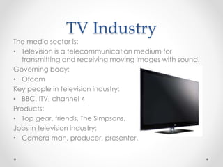 TV Industry
The media sector is:
• Television is a telecommunication medium for
transmitting and receiving moving images with sound.
Governing body:
• Ofcom
Key people in television industry:
• BBC, ITV, channel 4
Products:
• Top gear, friends, The Simpsons.
Jobs in television industry:
• Camera man, producer, presenter.
 