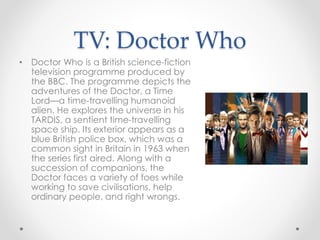 TV: Doctor Who
• Doctor Who is a British science-fiction
television programme produced by
the BBC. The programme depicts the
adventures of the Doctor, a Time
Lord—a time-travelling humanoid
alien. He explores the universe in his
TARDIS, a sentient time-travelling
space ship. Its exterior appears as a
blue British police box, which was a
common sight in Britain in 1963 when
the series first aired. Along with a
succession of companions, the
Doctor faces a variety of foes while
working to save civilisations, help
ordinary people, and right wrongs.
 