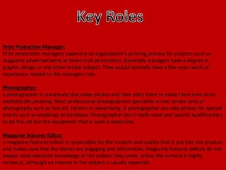 Print Production Manager:
Print production managers supervise an organization's printing process for projects such as
magazine advertisements or direct mail promotions. Generally managers have a degree in
graphic design or any other similar subject. They would normally have a few years work of
experience related to the managers role.
Photographer:
a photographer is somebody that takes photos and then edits them to make them look more
aesthetically pleasing. Most professional photographers specialise in one certain area of
photography such as fine art, fashion or advertising. A photographer can take photos for special
events such as weddings or birthdays. Photographer don’t really need and specific qualifications
to do the job but the equipment that is used is expensive.
Magazine features Editor:
a magazine features editor is responsible for the content and quality that is put into the product
and makes sure that the stories are engaging and informative. Magazine features editors do not
always need specialist knowledge of the subject they cover, unless the content is highly
technical, although an interest in the subject is usually expected.
 