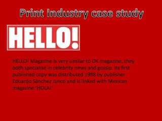 HELLO! Magazine is very similar to OK magazine, they
both specialise in celebrity news and gossip. Its first
published copy was distributed 1988 by publisher
Eduardo Sánchez Junco and is linked with Mexican
magazine ‘HOLA!’
 