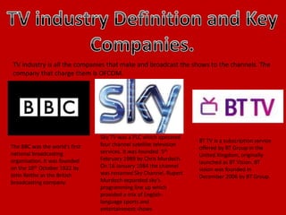 TV industry is all the companies that make and broadcast the shows to the channels. The
company that charge them is OFCOM.
The BBC was the world's first
national broadcasting
organisation. It was founded
on the 18th October 1922 by
John Reithe as the British
broadcasting company.
Sky TV was a PLC which operated
four channel satellite television
services. It was founded 5th
February 1989 by Chris Murdoch.
On 16 January 1984 the channel
was renamed Sky Channel. Rupert
Murdoch expanded sky’s
programming line up which
provided a mix of English-
language sports and
entertainment shows
BT TV is a subscription service
offered by BT Group in the
United Kingdom, originally
launched as BT Vision. BT
vision was founded in
December 2006 by BT Group.
 