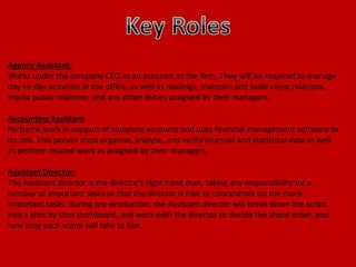 Agency Assistant:
Works under the company CEO as an assistant to the firm. They will be required to manage
day-to-day activities in the office, as well as mailings, maintain and build client relations,
media public relations, and any other duties assigned by their managers.
Accounting Assistant
Performs work in support of company accounts and uses financial management software to
do this. This person must organise, analyse, and verify financial and statistical data as well
as perform related work as assigned by their managers.
Assistant Director:
The Assistant director is the director's right hand man, taking any responsibility for a
number of important tasks so that the director is free to concentrate on the more
important tasks. During pre-production, the Assistant director will break down the script
into a shot by shot storyboard, and work with the director to decide the shoot order, and
how long each scene will take to film.
 