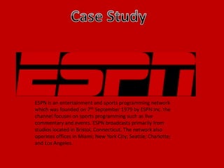 ESPN is an entertainment and sports programming network
which was founded on 7th September 1979 by ESPN Inc. the
channel focuses on sports programming such as live
commentary and events. ESPN broadcasts primarily from
studios located in Bristol, Connecticut. The network also
operates offices in Miami; New York City; Seattle; Charlotte;
and Los Angeles.
 