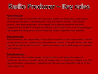 Radio Producer:
Radio Producers are responsible for the audio content of broadcasts via the radio,
internet and any other radio platforms. They are heavily involved in the whole
process, from generating ideas to managing the audiences response once the
programme has finished. The specific roles of a radio producer can vary depending on
the programme being aired, they can take the roles of reporters or presenters.
Radio presenter:
Radio Presenters are responsible to host shows on radio or the internet which revolve
mainly around music, conversation, interviews and stories. They will have to plan what
they will be talking about off air so that they can keep the show flowing and entertain
their audience.
Radio Researcher:
A radio researcher provides support to the producer and production team. A
researcher can work on a wide variety of programmes or within one subject area. The
roles will include researching, organising and planning everything that will be on the
radio programme.
 