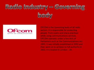 OFCOM is the Governing body of all radio
sectors. It is responsible for protecting
people from scams and sharp practises
while using communications services.
OFCOM operates under a few Acts of
Parliament such as the Communications Act
2003. it was initially established in 2002 and
then went on to achieve its full authority in
2003. it is located in London , UK.
 
