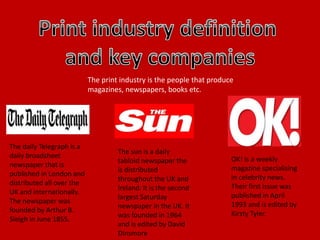The print industry is the people that produce
magazines, newspapers, books etc.
The daily Telegraph is a
daily broadsheet
newspaper that is
published in London and
distributed all over the
UK and internationally.
The newspaper was
founded by Arthur B.
Sleigh in June 1855.
The sun is a daily
tabloid newspaper the
is distributed
throughout the UK and
Ireland. It is the second
largest Saturday
newspaper in the UK. It
was founded in 1964
and is edited by David
Dinsmore
OK! is a weekly
magazine specialising
in celebrity news.
Their first issue was
published in April
1993 and is edited by
Kirsty Tyler.
 