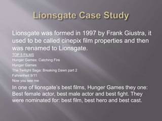 Lionsgate was formed in 1997 by Frank Giustra, it
used to be called cinepix film properties and then
was renamed to Lionsgate.
TOP 5 FILMS
Hunger Games: Catching Fire
Hunger Games
The Twilight Saga: Breaking Dawn part 2
Fahrenheit 9/11
Now you see me
In one of lionsgate’s best films, Hunger Games they one:
Best female actor, best male actor and best fight. They
were nominated for: best film, best hero and best cast.
 